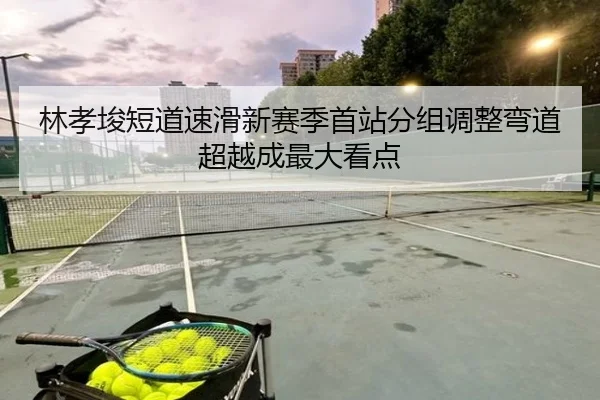 林孝埈短道速滑新赛季首站分组调整弯道超越成最大看点